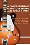 A Comprehensive Guide To Learning Jazz Guitar Chords- Discover Jazz Guitar Chord Extensions, Alterations And Substitutions: Learn Guitar For Beginners ...