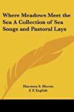 Where Meadows Meet the Sea a Collection of Sea Songs And Pastoral Lays